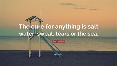 Salt water may not cure everything, but it can definitely help. Isak Dinesen Quote: "The cure for anything is salt water: sweat, tears or the sea." (12 ...