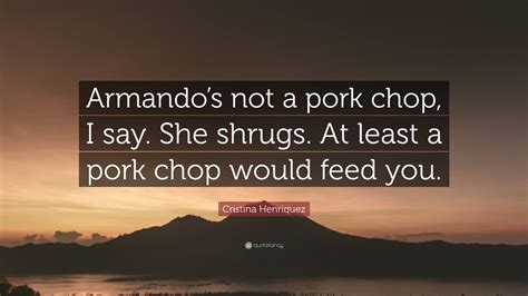 Cristina Henriquez Quote Armandos Not A Pork Chop I Say She Shrugs