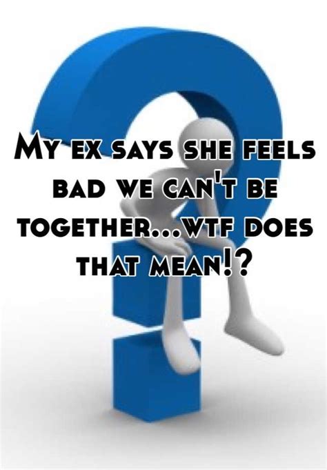 My Ex Says She Feels Bad We Can T Be Together Wtf Does That Mean