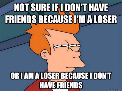 not sure if i don t have friends because i m a loser or i am a loser because i don t have