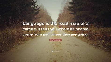 Discover famous quotes and sayings. Rita Mae Brown Quote: "Language is the road map of a culture. It tells you where its people come ...