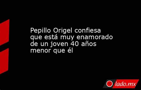 pepillo origel confiesa que está muy enamorado de un joven 40 años menor que él lado mx