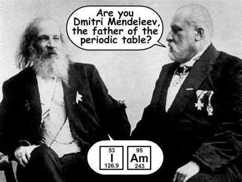 If all the elements are arranged in the order of their atomic weights, a periodic. Dentist: Are you Dmitri Mendeleev, the father of the periodic Table? Dmitri Mendeleev: I AM ...