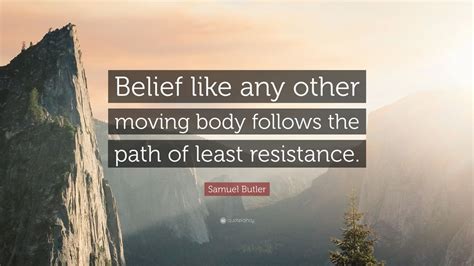 The path of least resistance is the physical or metaphorical pathway that provides the least resistance to forward motion by a given object or entity, among a set of alternative paths. Samuel Butler Quote: "Belief like any other moving body follows the path of least resistance ...