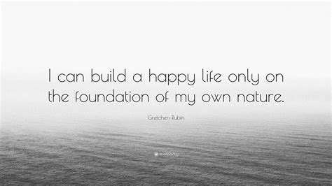 Gretchen Rubin Quote I Can Build A Happy Life Only On The Foundation