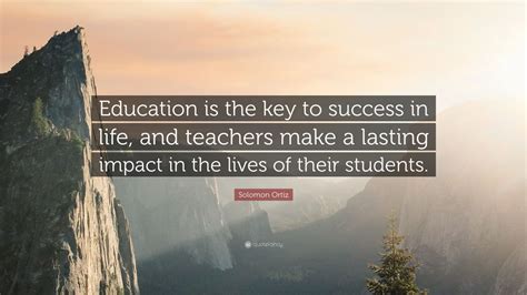 Best education quotes selected by thousands of our users! Solomon Ortiz Quote: "Education is the key to success in life, and teachers make a lasting ...