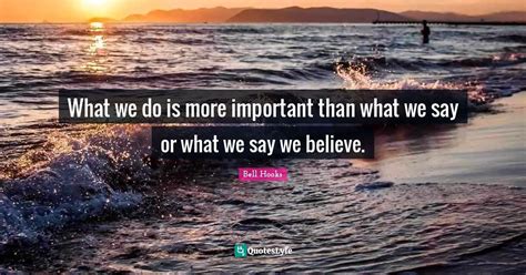 What We Do Is More Important Than What We Say Or What We Say We Believ