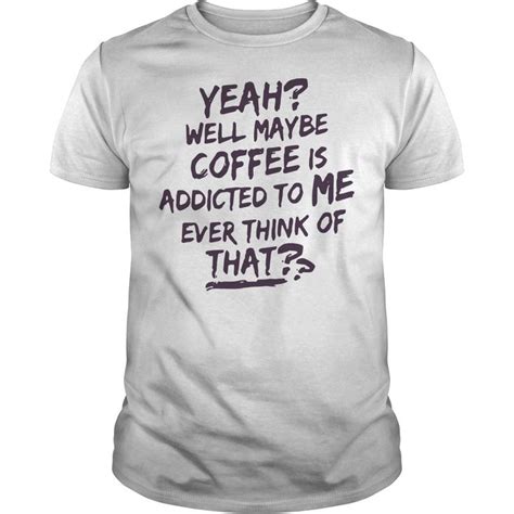 Yeah Well Maybe Coffee Is Addicted To Me Ever Think Of That Shirt