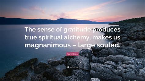 This quote is widely circulated, and in minor variations. Sam Keen Quote: "The sense of gratitude produces true spiritual alchemy, makes us magnanimous ...