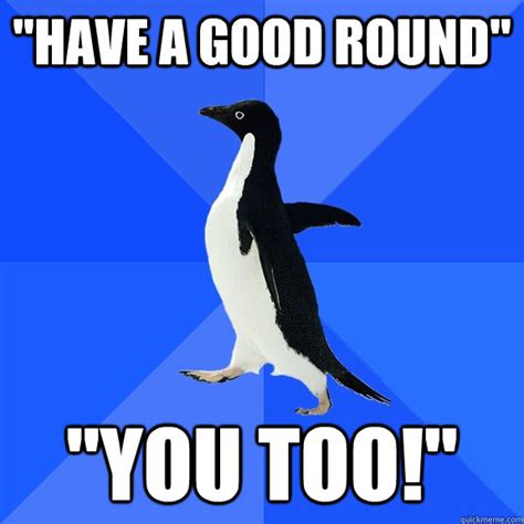 Have A Good Round You Too Socially Awkward Penguin Quickmeme