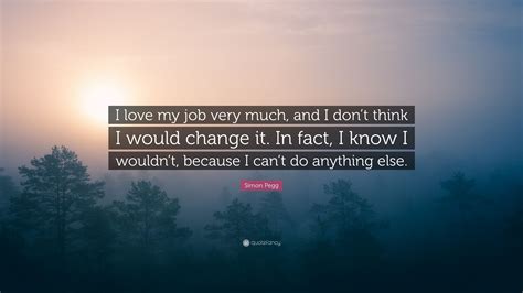Simon Pegg Quote I Love My Job Very Much And I Dont Think I Would