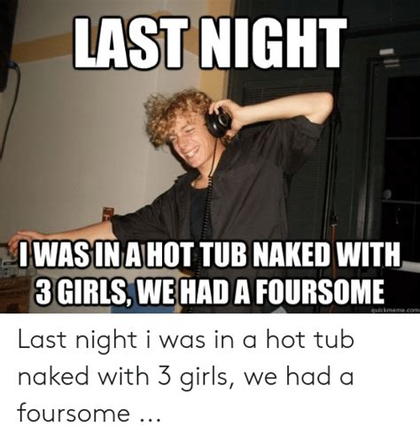 last night iwasina hot tub naked with 3 girls we had a foursome quickmemecom last night i was in